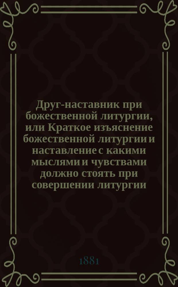 Друг-наставник при божественной литургии, или Краткое изъяснение божественной литургии и наставление с какими мыслями и чувствами должно стоять при совершении литургии