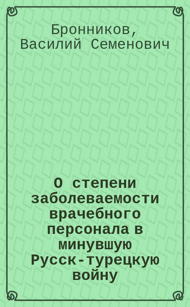 О степени заболеваемости врачебного персонала в минувшую Русско- турецкую войну : (Чит. в заседании Казан. о-ва врачей 6 нояб. 1880 г.)