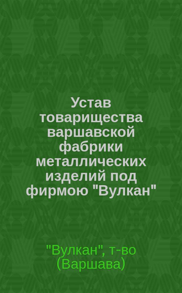 Устав товарищества варшавской фабрики металлических изделий под фирмою "Вулкан" : Утв. 8 мая 1881 г.