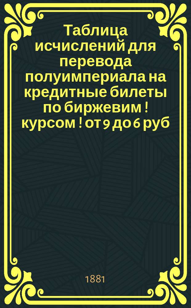 Таблица исчислений для перевода полуимпериала на кредитные билеты по биржевим [!] курсом [!] от 9 до 6 руб., составленная К. Генертом