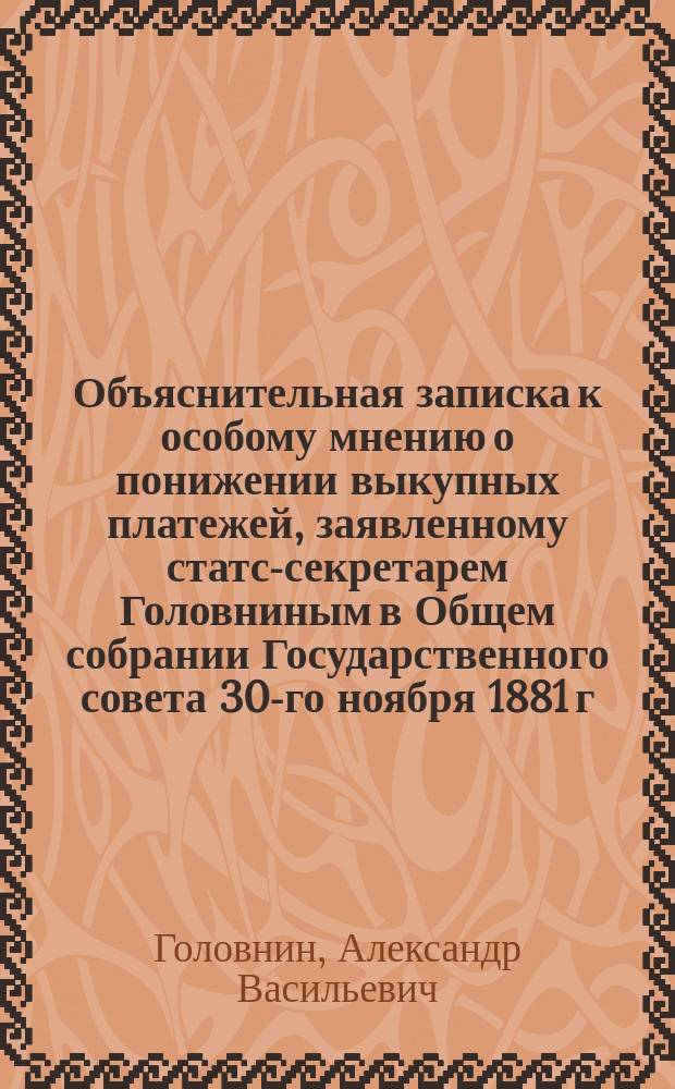 Объяснительная записка к особому мнению о понижении выкупных платежей, заявленному статс-секретарем Головниным в Общем собрании Государственного совета 30-го ноября 1881 г. на основании ст. 81-й учр. Госуд. сов.