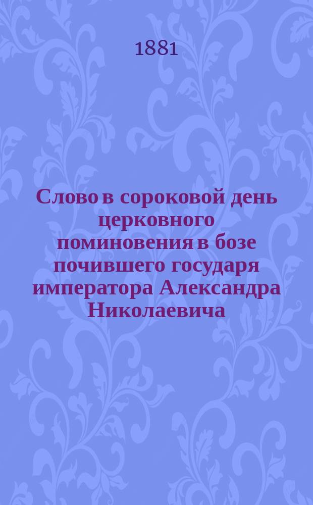Слово в сороковой день церковного поминовения в бозе почившего государя императора Александра Николаевича, 9 апреля 1881 года