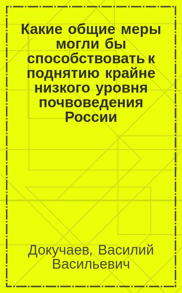 Какие общие меры могли бы способствовать к поднятию крайне низкого уровня почвоведения России : (Сообщ. В.В. Докучаева, сдел. им в годовом собр. И. В. Э. о-ва 27 марта 1880 г.)