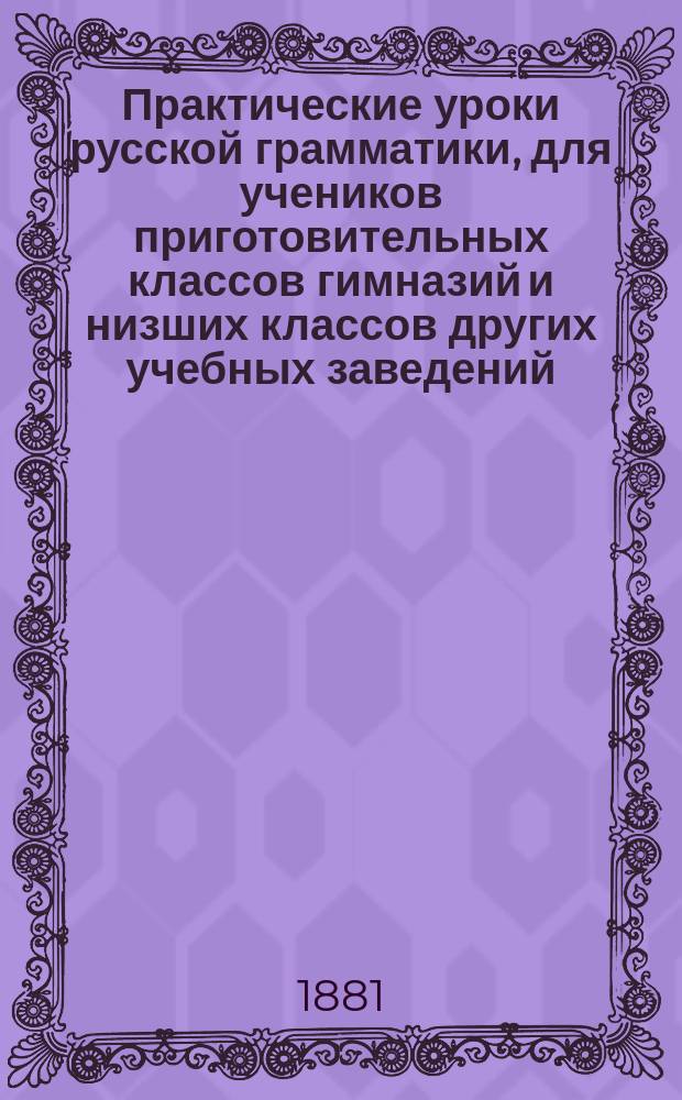 Практические уроки русской грамматики, для учеников приготовительных классов гимназий и низших классов других учебных заведений : Материл для самостоят. ученич. упражнений по рус. яз. и орфографии