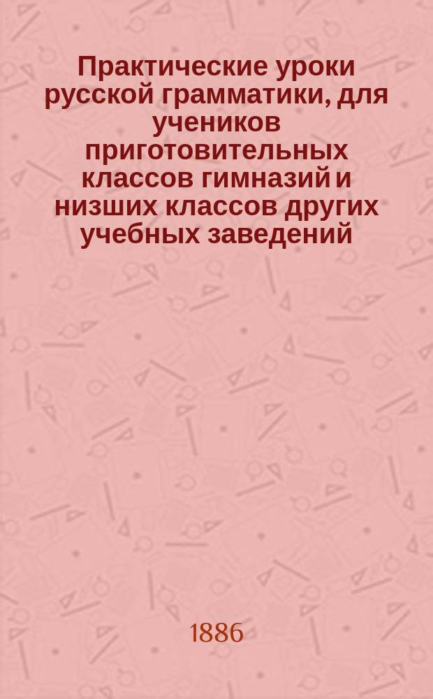 Практические уроки русской грамматики, для учеников приготовительных классов гимназий и низших классов других учебных заведений : Материл для самостоят. ученич. упражнений по рус. яз. и орфографии