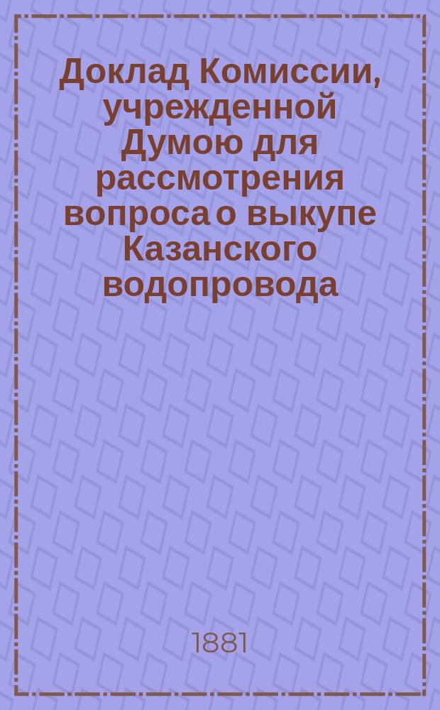 Доклад Комиссии, учрежденной Думою для рассмотрения вопроса о выкупе Казанского водопровода