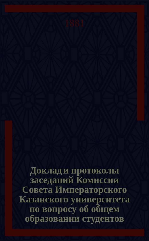 Доклад и протоколы заседаний Комиссии Совета Императорского Казанского университета по вопросу об общем образовании студентов