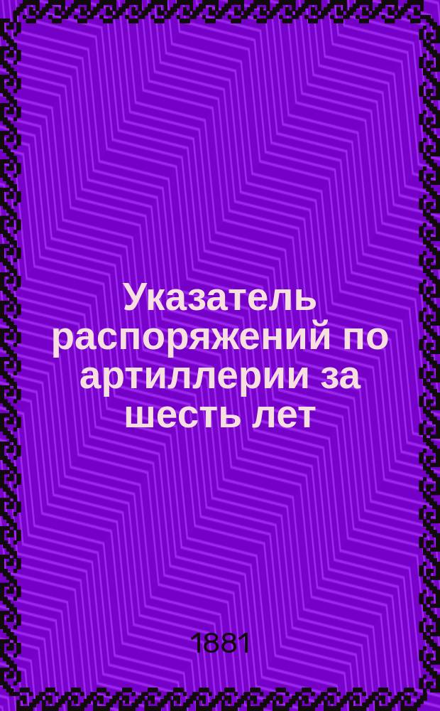Указатель распоряжений по артиллерии за шесть лет (приказы и циркуляры) с 1875 по 1881 год