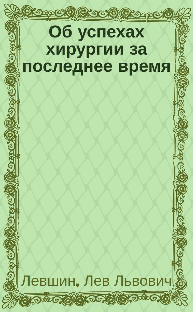 Об успехах хирургии за последнее время : Речь, чит. в годич. заседании О-ва врачей при Имп. Казан. ун-те 14 сент. 1881 г. проф. Левшиным
