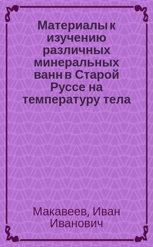 Материалы к изучению различных минеральных ванн в Старой Руссе на температуру тела, пульс и дыхание : Дис. на степ. д-ра мед. орд. Спб. Семеновского-Александровского военгоспиталя Ивана Макавеева