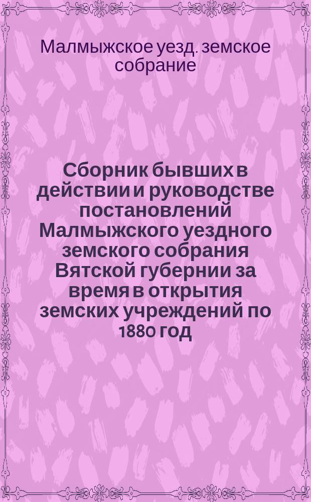 Сборник бывших в действии и руководстве постановлений Малмыжского уездного земского собрания Вятской губернии за время в открытия земских учреждений по 1880 год
