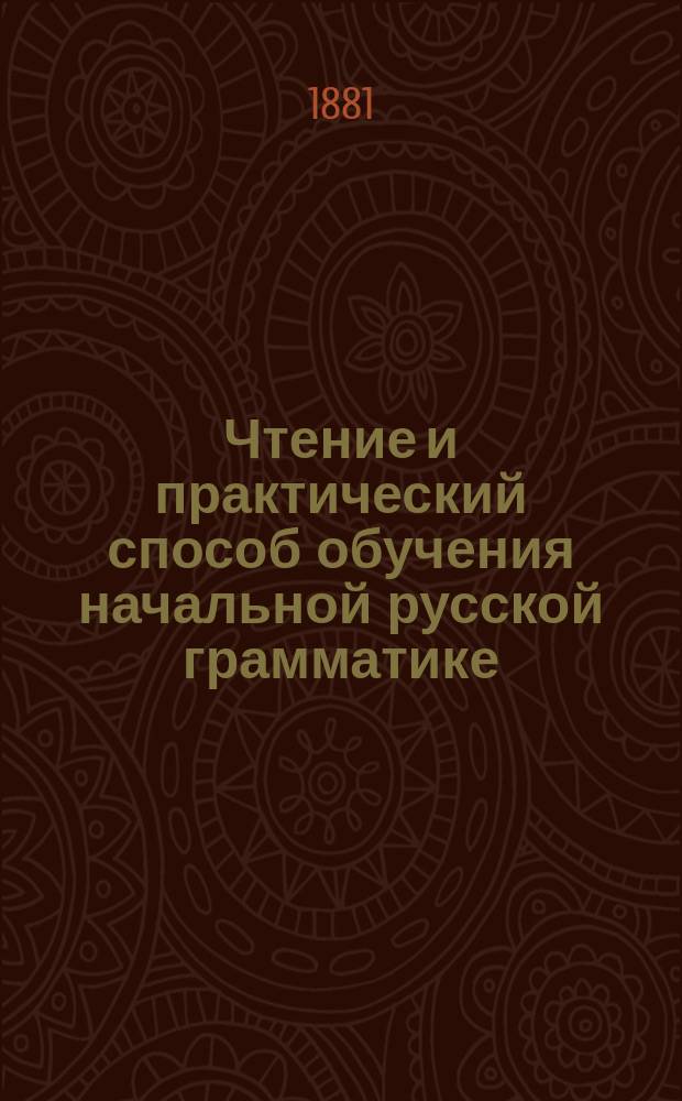 Чтение и практический способ обучения начальной русской грамматике : Этимология с применением правил правописания : Предназначается для сел. шк., для гор. уч-щ, для низших кл. гимназий и прогимназий и для домаш. учителей и учительниц