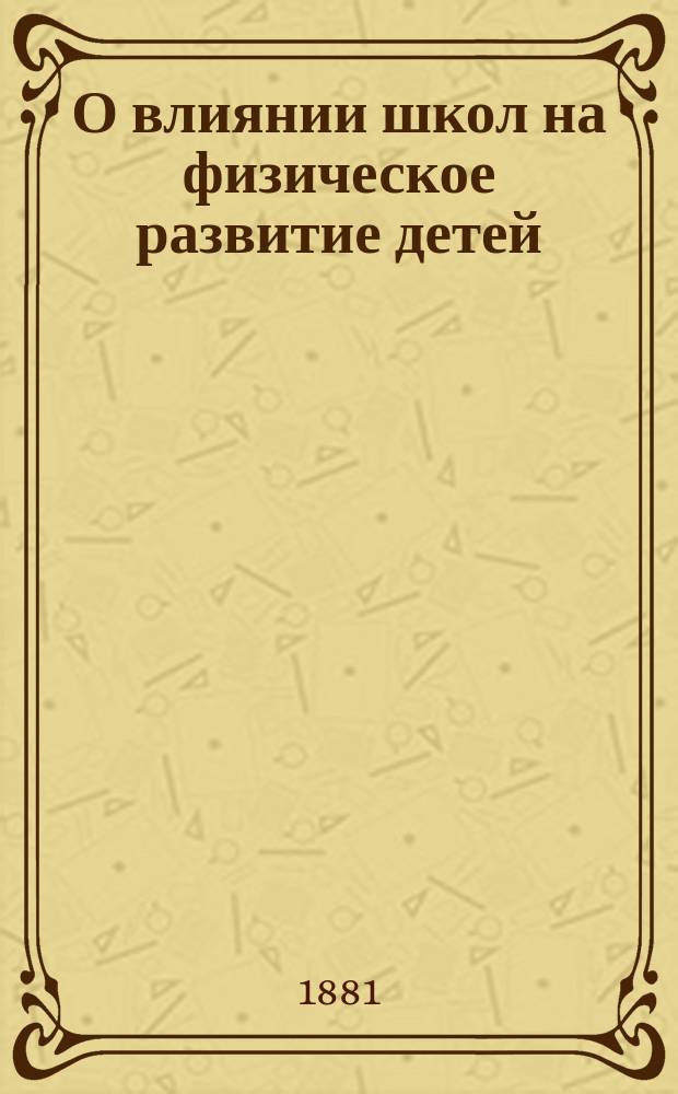 О влиянии школ на физическое развитие детей : Исслед., произведен. по поруч. Сан. комис. С.-Петерб. уезда в 20 нар. шк