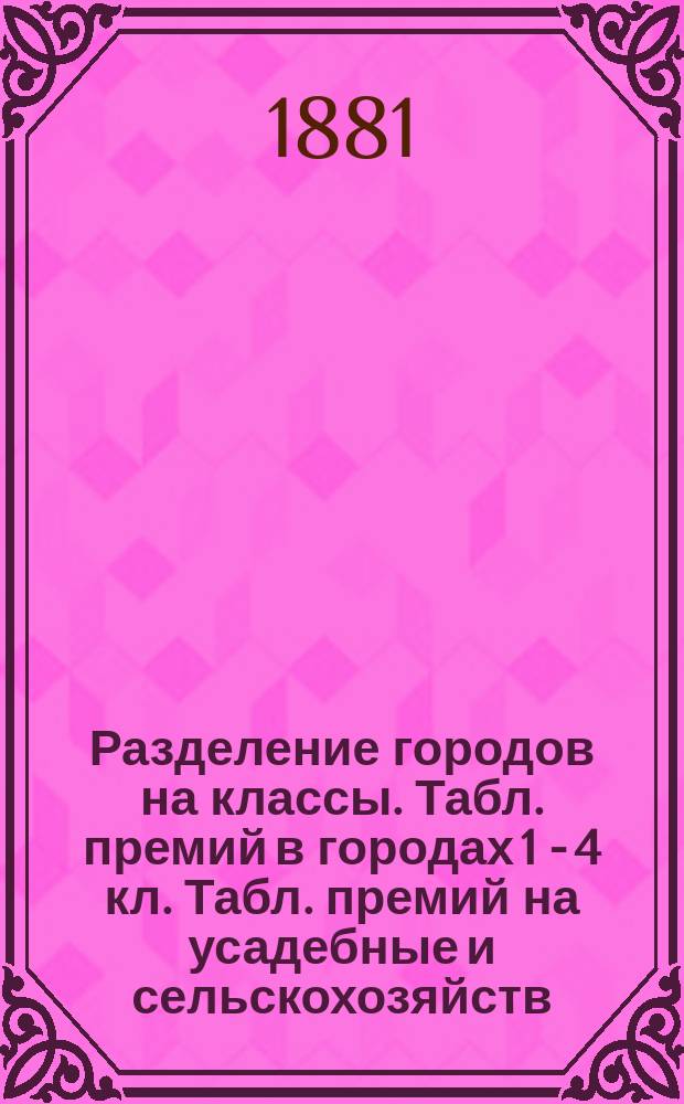 Разделение городов на классы. Табл. премий в городах 1 - 4 кл. Табл. премий на усадебные и сельскохозяйств. имущества. Табл. премий на товары, слож. вне городов и не в имениях землевладельцев, а на пристанях и в других местах : 1881 года