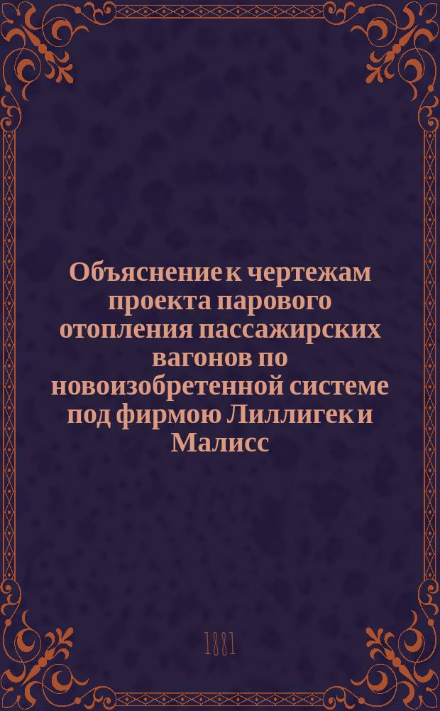 Объяснение к чертежам проекта парового отопления пассажирских вагонов по новоизобретенной системе под фирмою Лиллигек и Малисс