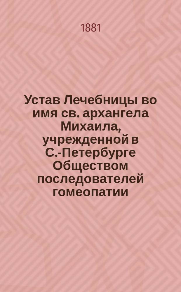 Устав Лечебницы во имя св. архангела Михаила, учрежденной в С.-Петербурге Обществом последователей гомеопатии : утвержден 24 сентября 1881 г.