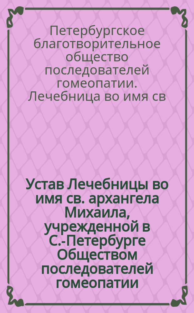 Устав Лечебницы во имя св. архангела Михаила, учрежденной в С.-Петербурге Обществом последователей гомеопатии : Утв. 24 сент. 1881 г.
