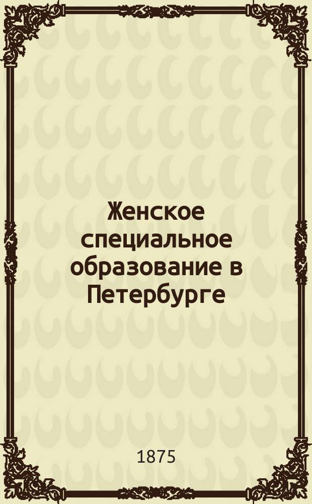 Женское специальное образование в Петербурге : Настол. справ. книжка для учащихся женщин, равно и для прочих лиц и учреждений (гор. и зем. управ. и т. п.), нуждающихся в сведениях по этому предмету