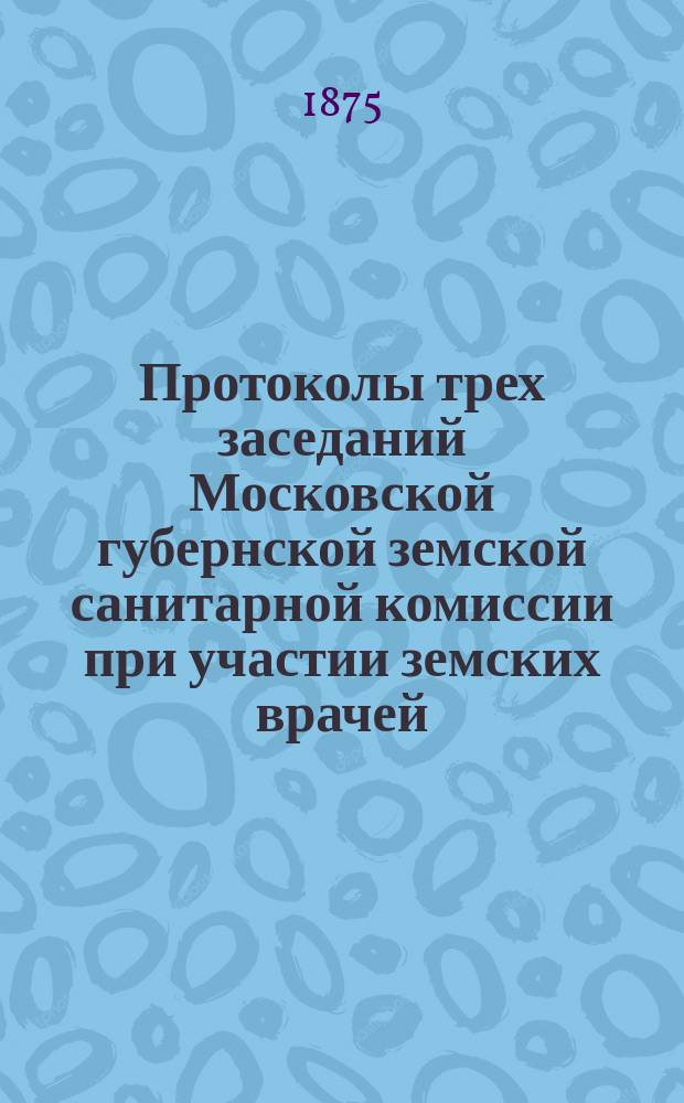 Протоколы трех заседаний Московской губернской земской санитарной комиссии при участии земских врачей (август 1875 г.) и приложения