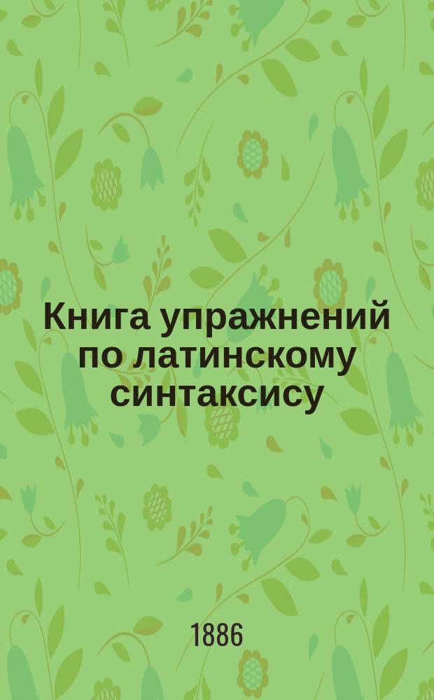Книга упражнений по латинскому синтаксису : Сб. фраз и статей для перевода с рус. яз. на лат. : С приб. примеч. и полн. слов., сост. по Зюпфле К. Павликовский и В. Исаенков, преп. древ. яз. в Моск. 2-й гимназии