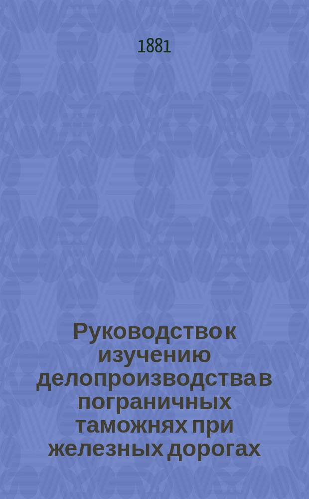 Руководство к изучению делопроизводства в пограничных таможнях при железных дорогах