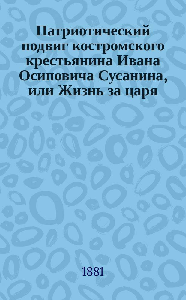 Патриотический подвиг костромского крестьянина Ивана Осиповича Сусанина, или Жизнь за царя, спасителя веры и царства : Ист. очерк