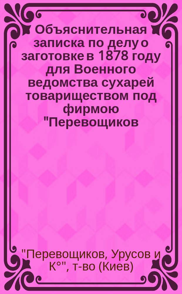 Объяснительная записка по делу о заготовке в 1878 году для Военного ведомства сухарей товариществом под фирмою "Перевощиков, кн. Урусов и К&deg;"