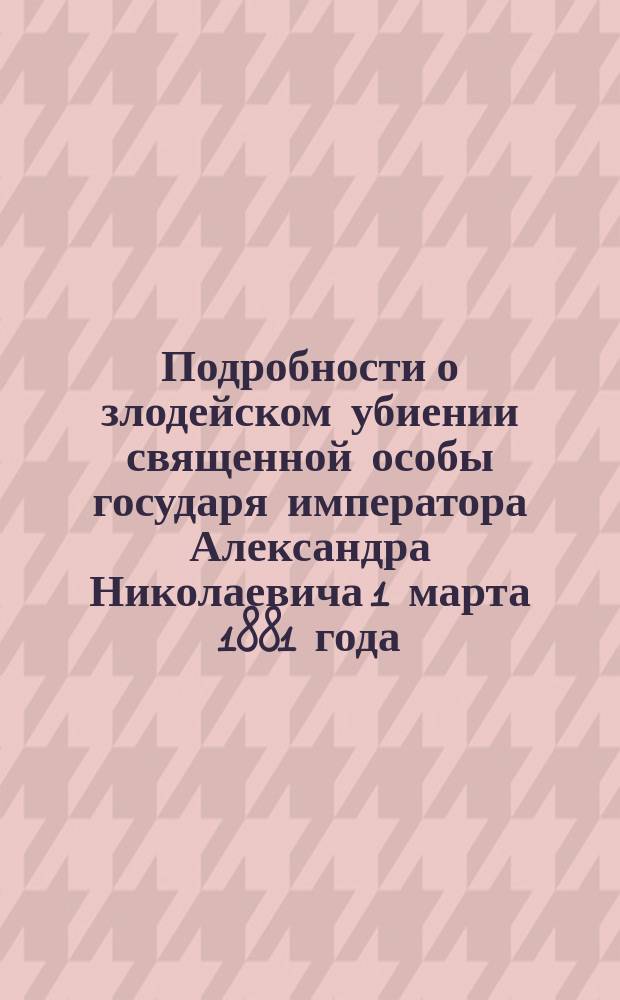 Подробности о злодейском убиении священной особы государя императора Александра Николаевича 1 марта 1881 года