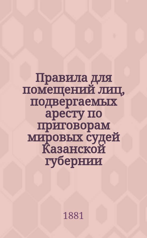Правила для помещений лиц, подвергаемых аресту по приговорам мировых судей Казанской губернии, утвержденные XII Очередным Казанским губернским земским собранием в заседаниях 15, 16 и 18 января 1877 г., постановлениями ст. 95, 101 и 108