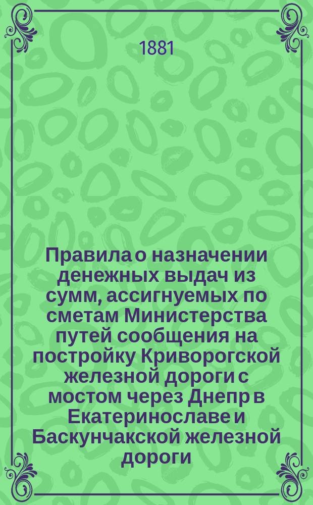 Правила о назначении денежных выдач из сумм, ассигнуемых по сметам Министерства путей сообщения на постройку Криворогской железной дороги с мостом через Днепр в Екатеринославе и Баскунчакской железной дороги : Утв. 11 июля 1881 г.
