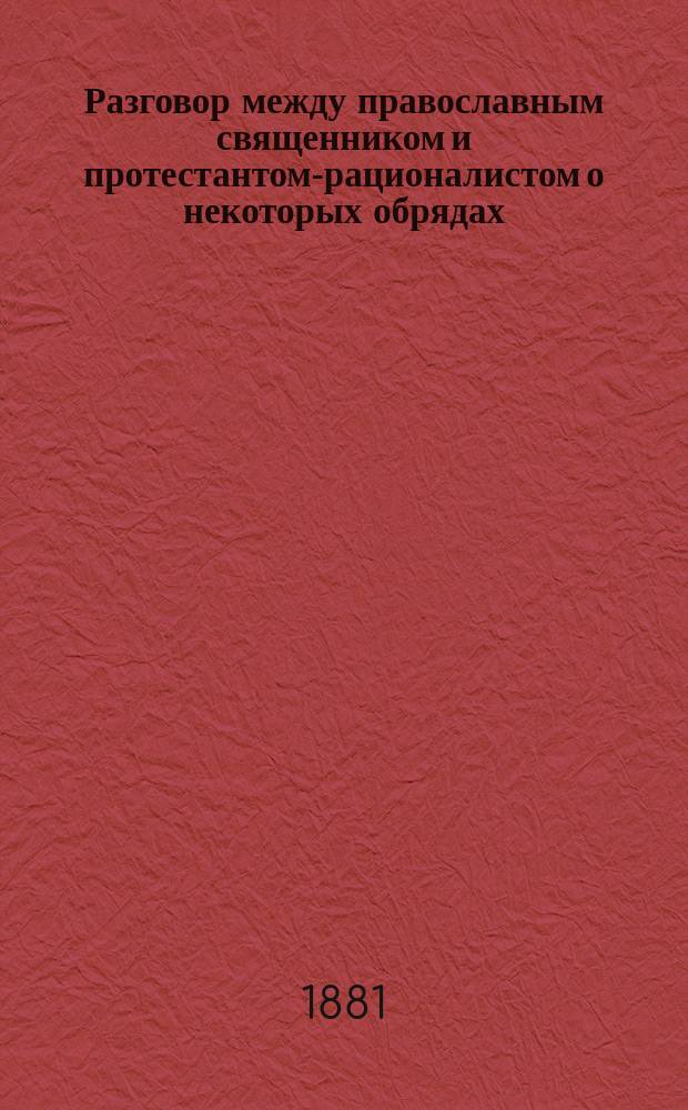 Разговор между православным священником и протестантом-рационалистом о некоторых обрядах, уставах, догматах и обычаях св. православной церкви : Из дневника свящ. Г. Т-ва
