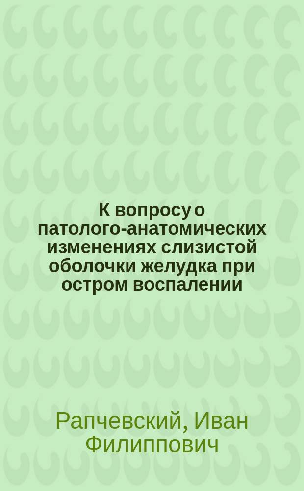 К вопросу о патолого-анатомических изменениях слизистой оболочки желудка при остром воспалении : Эксперим. исследование : Дис. на степ. д-ра мед. Ивана Рапчевского