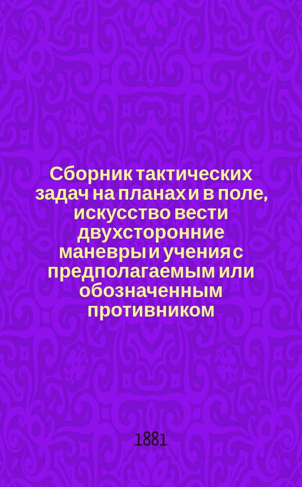 Сборник тактических задач на планах и в поле, [искусство вести двухсторонние маневры и учения с предполагаемым или обозначенным противником] : Сост. согласно инструкции для исполнения тактических задач на планах под ред. ген.-лейт. Н.А. Измайлова