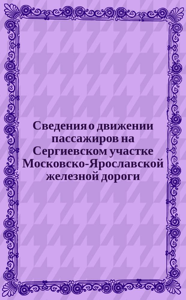 Сведения о движении пассажиров на Сергиевском участке Московско-Ярославской железной дороги, на участке С.-Петербург - Левашово Финляндской железной дороги и на Царскосельской железной дороге со времени открытия этих дорог для эксплуатации : Извлеч. из отчетов Правл. о-в Московско-Ярослав. и Царскосел. ж. д. и Упр. правительственных ж. д. Великого княжества Финляндского