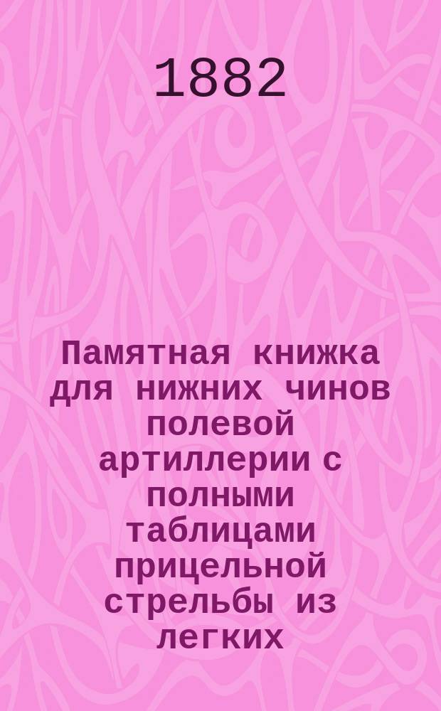 Памятная книжка для нижних чинов полевой артиллерии с полными таблицами прицельной стрельбы из легких, конных и батарейных пушек различными снарядами, с 40 боевыми тактическими задачами по стрельбе и решениями их : Полный учебник для бригадных учебных команд и батарейных школ