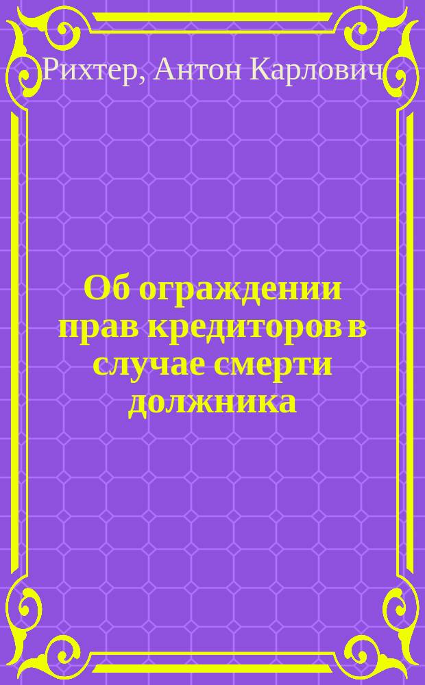 Об ограждении прав кредиторов в случае смерти должника : Доклад..., представленный Гражданскому отд-нию Юрид. о-ва в заседании 2 мая 1881 г.