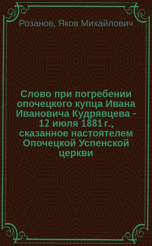 Слово при погребении опочецкого купца Ивана Ивановича Кудрявцева - 12 июля 1881 г., сказанное настоятелем Опочецкой Успенской церкви, протоиереем Яковом Розановым