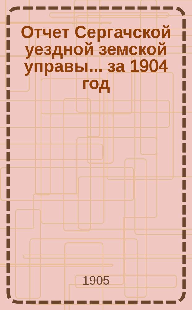 Отчет Сергачской уездной земской управы... за 1904 год : Смета... на 1905 г. ...