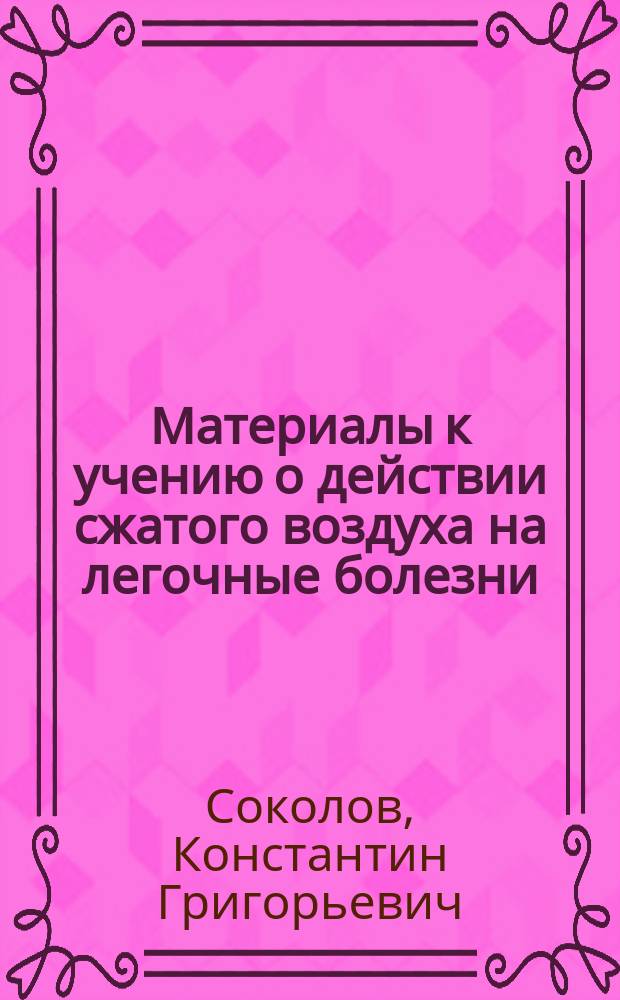 Материалы к учению о действии сжатого воздуха на легочные болезни : Дис. на степ. д-ра мед. Константина Соколова, орд. при Новгор. воен. госпитале