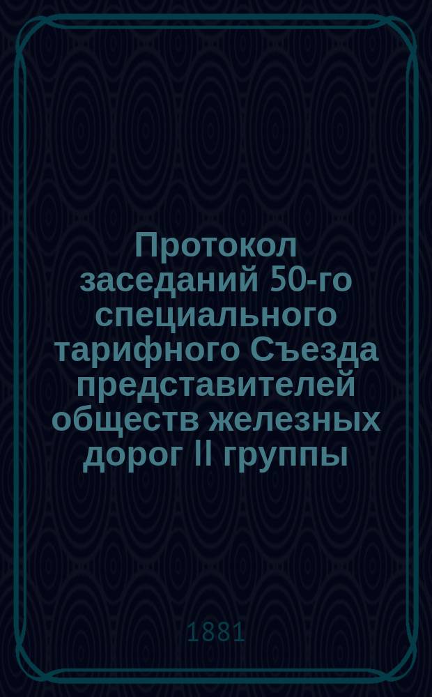 Протокол заседаний 50-го [специального тарифного] Съезда представителей обществ железных дорог II группы, бывших в Москве... 22, 23, 24, 25, 26, 27, 28, 29 и 30 января 1881 года