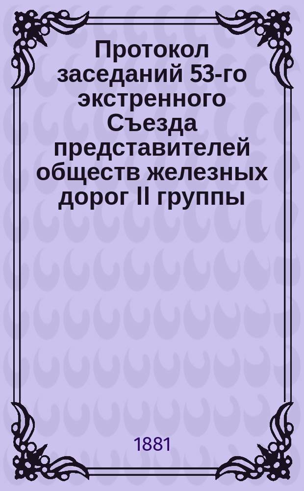 Протокол заседаний 53-го [экстренного] Съезда представителей обществ железных дорог II группы, бывших в Москве... 28 и 29 июля 1881 года
