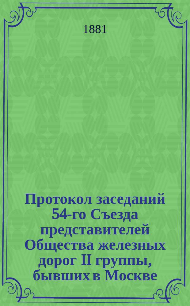 Протокол заседаний 54-го Съезда представителей Общества железных дорог II группы, бывших в Москве... 1, 2, 3 и 4 октября 1881 года