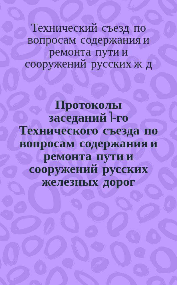 Протоколы заседаний 1-го Технического съезда по вопросам содержания и ремонта пути и сооружений русских железных дорог, бывшего в Москве 2, 3, 4, 5, 6, 7, 8, 9 и 11 ноября 1881 года