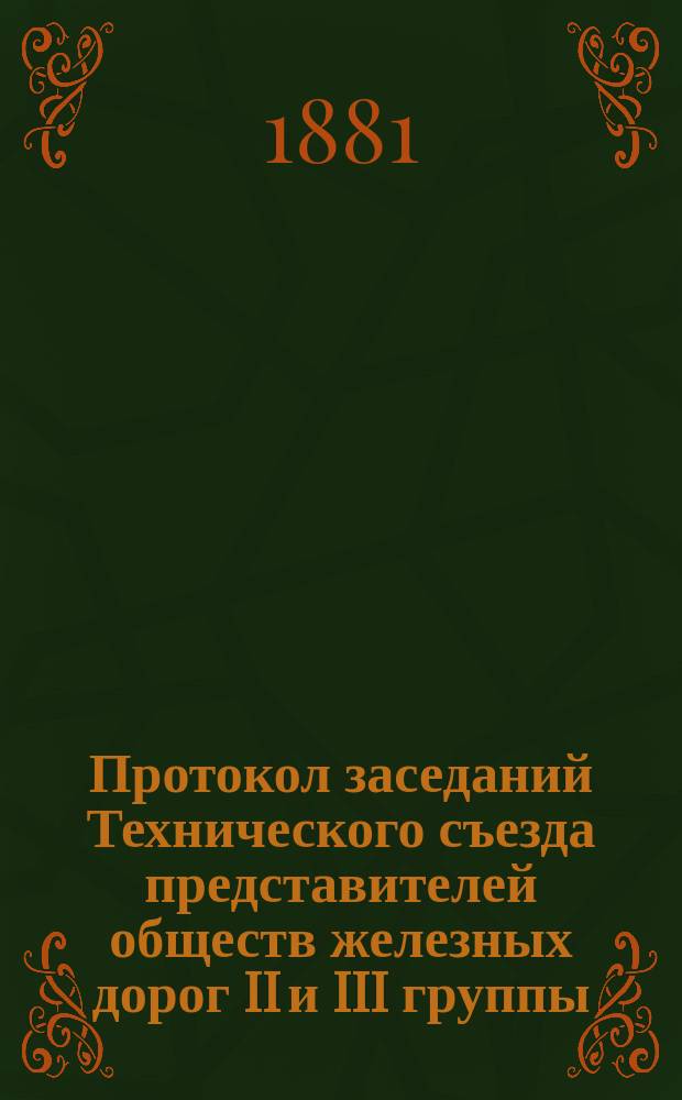 Протокол заседаний Технического съезда представителей обществ железных дорог II и III группы, бывшего в Москве в помещении Съезда 15, 16, 17, 18, 19 июня 1881 года