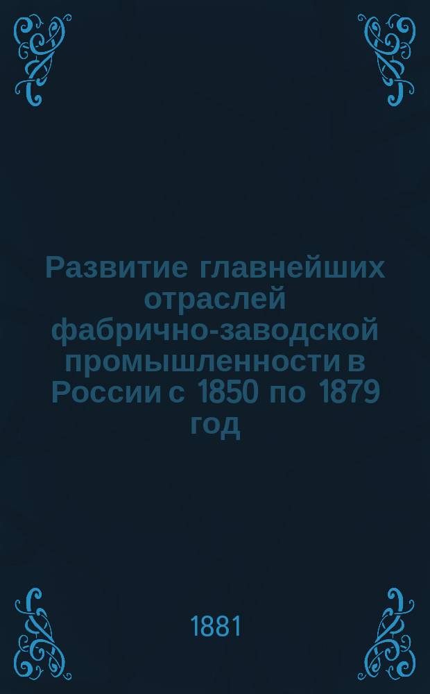 Развитие главнейших отраслей фабрично-заводской промышленности в России с 1850 по 1879 год, с указанием влияния последовавших за это время изменений в таможенном тарифе
