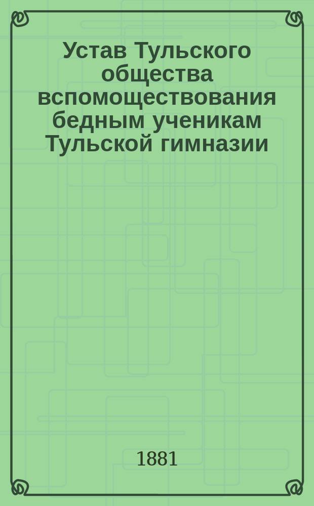 Устав Тульского общества вспомоществования бедным ученикам Тульской гимназии : Утв. 18 июля 1881 г.