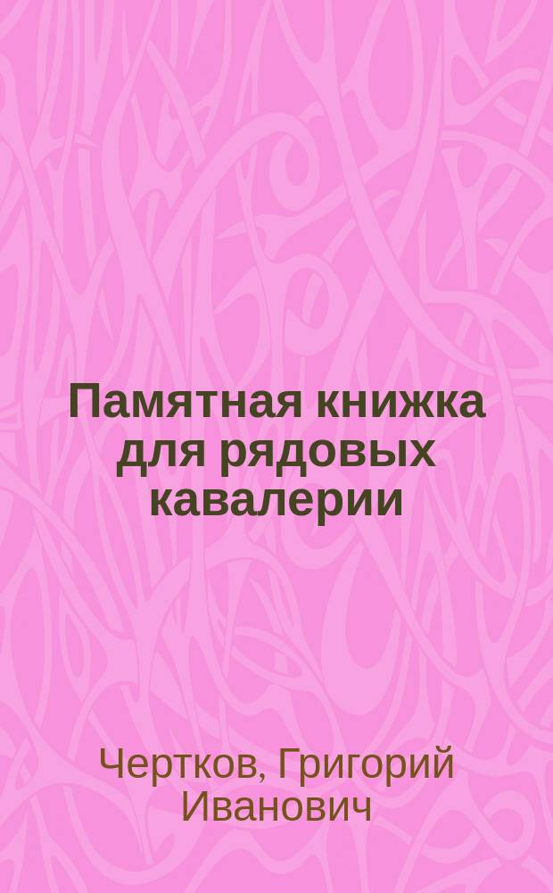 Памятная книжка для рядовых кавалерии : Извлеч. из Памятной книжки для унтер-офицеров кавалерии ген.-адъютанта Г.И. Черткова