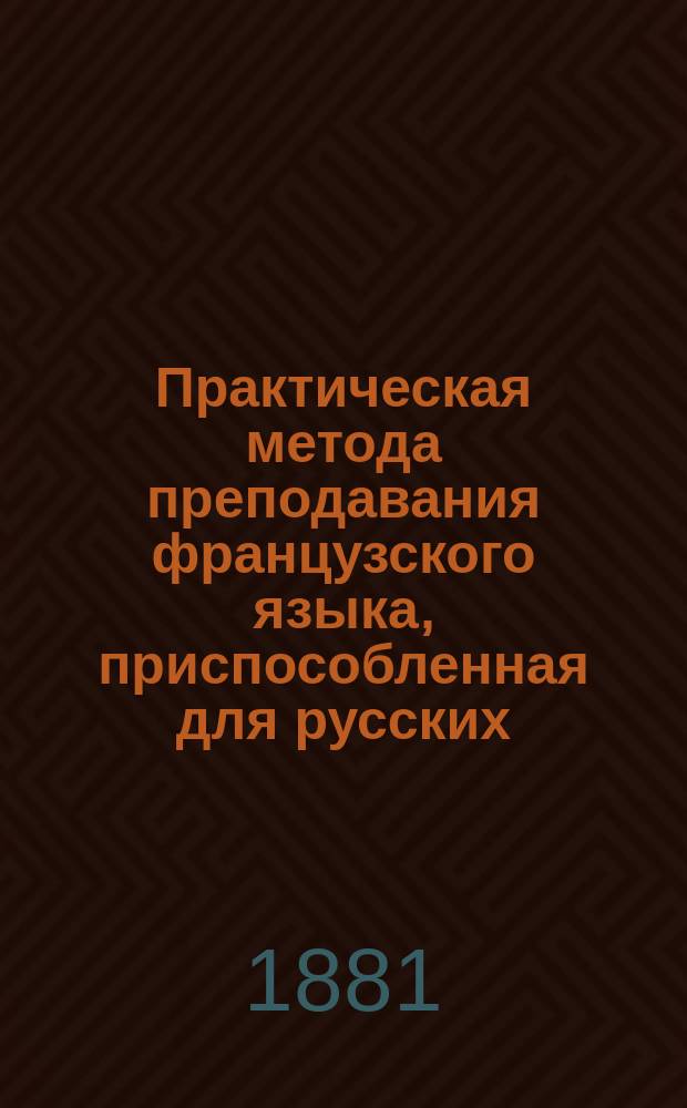 Практическая метода преподавания французского языка, приспособленная для русских : По этой методе совсем не знающие фр. яз. выучиваются в несколько уроков свободно читать, переводить и писать под диктовку