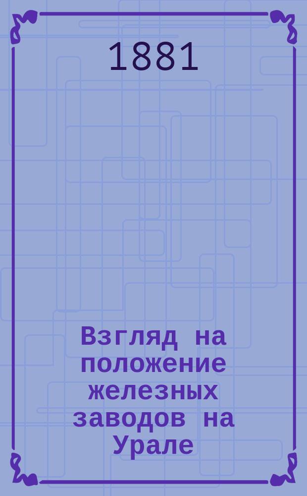 Взгляд на положение железных заводов на Урале : Сообщ. Д.К. Чернова в Имп. Рус. техн. о-ве 1 нояб. 1880 г