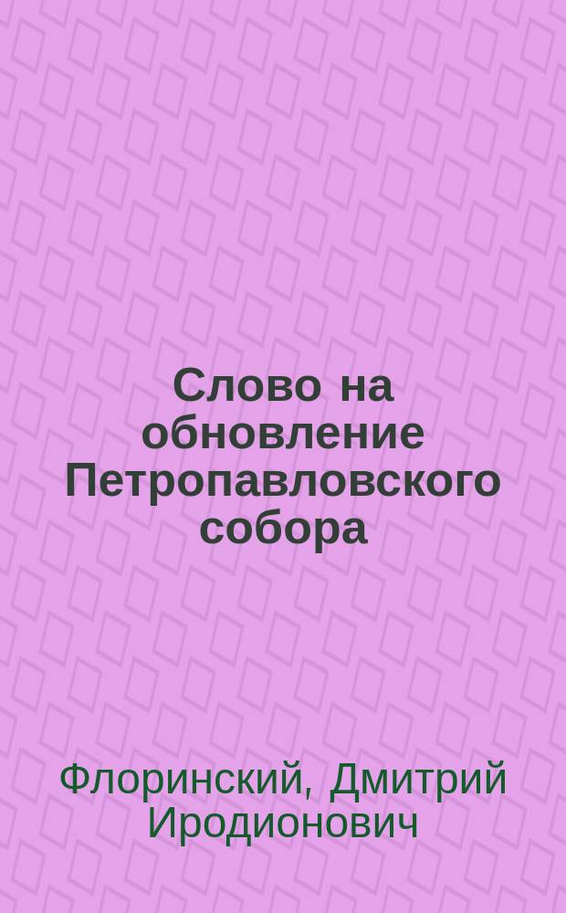 Слово на обновление Петропавловского собора : Произнес. ключарем собора, прот. Дмитрием Флоринским 20 декабря 1881 г